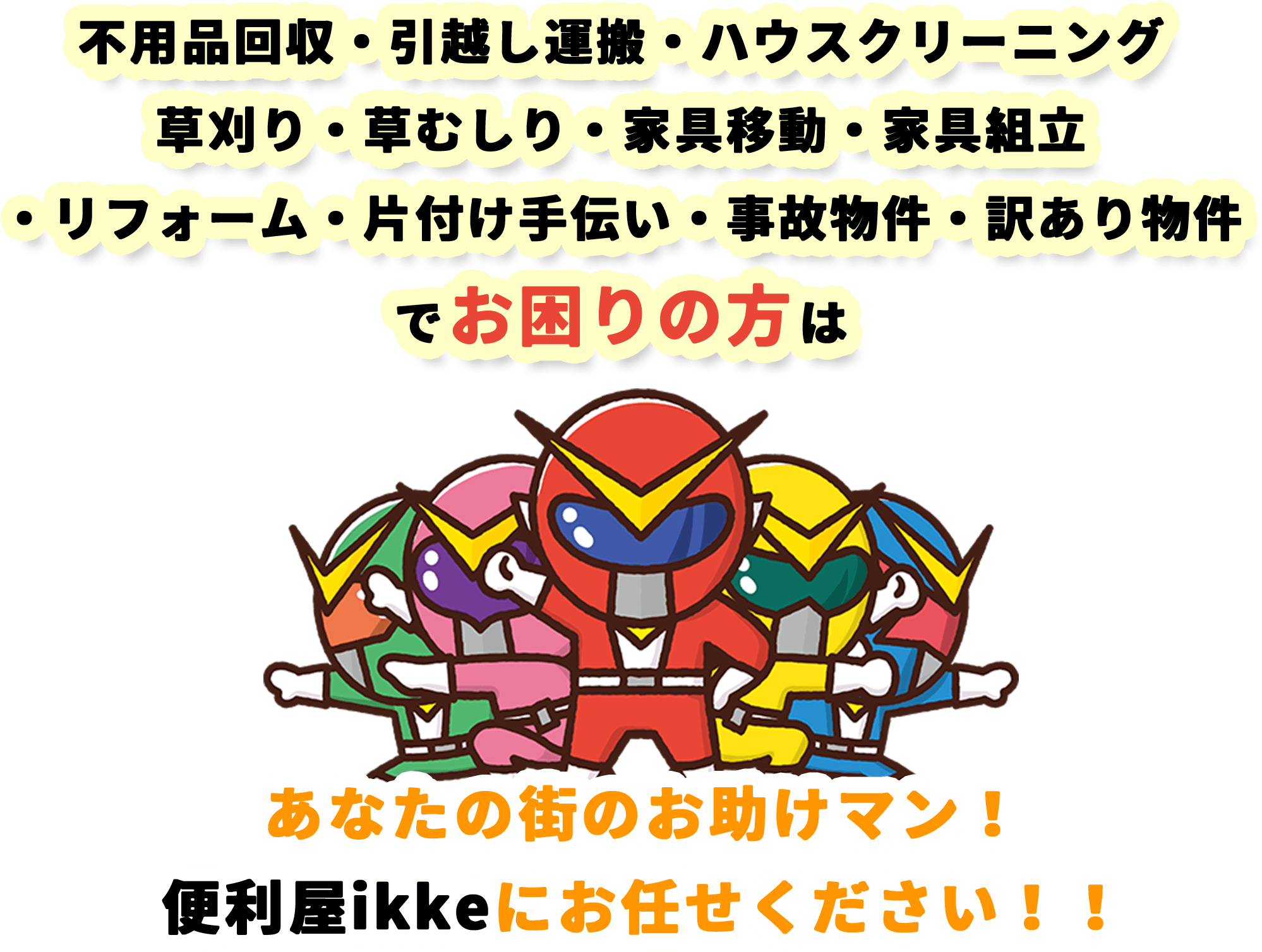 不用品回収・引越し運搬・ハウスクリーニング・草刈り、草むしり・家具移動・家具組立・リフォーム・片付け手伝い・事故物件・訳あり物件でお困りの方は 便利屋ikkeにお任せください!